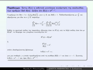 Παράδειγμα: ´Εστω B(x) η εκθετική γεννήτρια συνάρτηση της ακολουθίας
των αριθμών Bell B(n). ∆είξτε ότι B(x) = eex−1.
Γνωρίζουμε ότι B(n + 1) = ∞
i=0 B(i) n
i , για n ≥ 0, και B(0) = 1. Πολλαπλασιάζοντας με xn
n!
και
αθροίζοντας για όλα τα n ≥ 0, παίρνουμε
∞
n=0
B(n + 1)
xn
n!
=
∞
n=0
∞
i=0
B(i)
n
i
xn
n!
.
Καθώς το αριστερό σκέλος της παραπάνω εξίσωσης είναι το B (x), ενώ το δεξιό σκέλος είναι ίσο με
B(x)ex, το θεώρημα του γινομένου συνεπάγεται ότι
B (x) = B(x)ex
ή
B (x)
B(x)
= ex,
οπότε ολοκληρώνοντας βρίσκουμε
ln B(x) = ex + c,
για μια σταθερά c, η οποία προσδιορίζεται από τη συνθήκη B(0) = 1 να είναι c = −1. Συνεπώς,
ln B(x) = ex − 1 και, άρα, B(x) = eex−1.
Μωυσής Α. Μπουντουρίδης ∆ΙΑΚΡΙΤΑ ΜΑΘΗΜΑΤΙΚΑ: ΙΙ. Συνδυαστική
 
