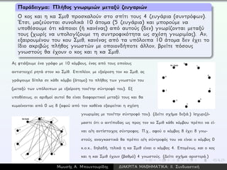 Παράδειγμα: Πλήθος γνωριμιών μεταξύ ζευγαριών
Ο κος και η κα Σμιθ προσκαλούν στο σπίτι τους 4 ζευγάρια (συντρόφων).
´Ετσι, μαζεύονται συνολικά 10 άτομα (5 ζευγάρια) και μπορούμε να
υποθέσουμε ότι κάποιοι (ή κανένας) από αυτούς (δεν) γνωρίζονται μεταξύ
τους (χωρίς να υπολογίζουμε τη συντροφικότητα ως σχέση γνωριμίας). Αν,
εξαιρουμένου του κου Σμιθ, κανένας από τα υπόλοιπα 10 άτομα δεν έχει το
ίδιο ακριβώς πλήθος γνωστών με οποιονδήποτε άλλον, βρείτε πόσους
γνωστούς θα έχουν ο κος και η κα Σμιθ.
Ας φτιάξουμε ένα γράφο με 10 κόμβους, ένας από τους οποίους
αντιστοιχεί ρητά στον κο Σμίθ. Επιπλέον, με εξαίρεση τον κο Σμιθ, ας
γράψουμε δίπλα σε κάθε κόμβο (άτομο) το πλήθος των γνωστών του
(μεταξύ των υπόλοιπων με εξαίρεση τον/την σύντροφό του). Εξ
υποθέσεως, οι αριθμοί αυτοί θα είναι διαφορετικοί μεταξύ τους και θα
κυμαίνονται από 0 ως 8 (αφού από τον καθένα εξαιρείται η σχέση
γνωριμίας με τον/την σύντροφό του). (∆είτε σχήμα δεξιά.) Ισχυριζό-
μαστε ότι ο αντίποδας ως προς τον κο Σμιθ κάθε κόμβου πρέπει να εί-
ναι ο/η αντίστοιχος σύντροφος. Π.χ., αφού ο κόμβος 8 έχει 8 γνω-
στούς, αναγκαστικά θα πρέπει ο/η σύντροφός του να είναι ο κόμβος 0
κ.ο.κ., δηλαδή, τελικά η κα Σμιθ είναι ο κόμβος 4. Επομένως, και ο κος
και η και Σμιθ έχουν (βαθμό) 4 γνωστούς. (∆είτε σχήμα αριστερά.)
Μωυσής Α. Μπουντουρίδης ∆ΙΑΚΡΙΤΑ ΜΑΘΗΜΑΤΙΚΑ: ΙΙ. Συνδυαστική
 