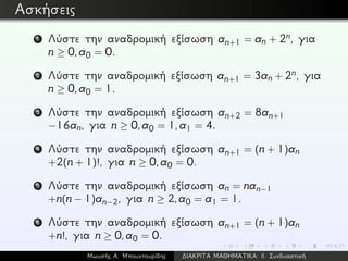 Ασκήσεις
1 Λύστε την αναδρομική εξίσωση an+1 = an + 2n, για
n ≥ 0,a0 = 0.
2 Λύστε την αναδρομική εξίσωση an+1 = 3an + 2n, για
n ≥ 0,a0 = 1.
3 Λύστε την αναδρομική εξίσωση an+2 = 8an+1
−16an, για n ≥ 0,a0 = 1,a1 = 4.
4 Λύστε την αναδρομική εξίσωση an+1 = (n + 1)an
+2(n + 1)!, για n ≥ 0,a0 = 0.
5 Λύστε την αναδρομική εξίσωση an = nan−1
+n(n − 1)an−2, για n ≥ 2,a0 = a1 = 1.
6 Λύστε την αναδρομική εξίσωση an+1 = (n + 1)an
+n!, για n ≥ 0,a0 = 0.
Μωυσής Α. Μπουντουρίδης ∆ΙΑΚΡΙΤΑ ΜΑΘΗΜΑΤΙΚΑ: ΙΙ. Συνδυαστική
 