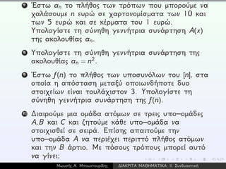 7 ´Εστω an το πλήθος των τρόπων που μπορούμε να
χαλάσουμε n ευρώ σε χαρτονομίσματα των 10 και
των 5 ευρώ και σε κέρματα του 1 ευρώ.
Υπολογίστε τη σύνηθη γεννήτρια συνάρτηση A(x)
της ακολουθίας an.
8 Υπολογίστε τη σύνηθη γεννήτρια συνάρτηση της
ακολουθίας an = n2.
9 ´Εστω f(n) το πλήθος των υποσυνόλων του [n], στα
οποία η απόσταση μεταξύ οποιωνδήποτε δυο
στοιχείων είναι τουλάχιστον 3. Υπολογίστε τη
σύνηθη γεννήτρια συνάρτηση της f(n).
10 ∆ιαιρούμε μια ομάδα ατόμων σε τρεις υπο–ομάδες
A,B και C και ζητούμε κάθε υπο–ομάδα να
στοιχισθεί σε σειρά. Επίσης απαιτούμε την
υπο–ομάδα A να περιέχει περιττό πλήθος ατόμων
και την B άρτιο. Με πόσους τρόπους μπορεί αυτό
να γίνει;
Μωυσής Α. Μπουντουρίδης ∆ΙΑΚΡΙΤΑ ΜΑΘΗΜΑΤΙΚΑ: ΙΙ. Συνδυαστική
 