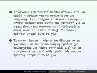 11 Επιλέγουμε ένα περιττό πλήθος ατόμων από μια
ομάδα n ατόμων για να σχηματίσουν μια
επιτροπή. Στη συνέχεια, επιλέγουμε ένα άρτιο
πλήθος ατόμων από αυτήν την επιτροπή για να
σχηματίσουν μια υπο–επιτροπή (ενδεχομένως
άδεια, αφού το 0 είναι άρτιος). Με πόσους
τρόπους μπορεί αυτό να γίνει;
12 ´Εστω ότι έχουμε n κάρτες και θέλουμε να τις
χωρίσουμε σε ένα άρτιο πλήθος ομάδων (με
τουλάχιστον μια κάρτα στην κάθε μια) και να
στοιχίσουμε σε σειρά κάθε ομάδα. Με πόσους
τρόπους μπορεί αυτό να γίνει;
Μωυσής Α. Μπουντουρίδης ∆ΙΑΚΡΙΤΑ ΜΑΘΗΜΑΤΙΚΑ: ΙΙ. Συνδυαστική
 