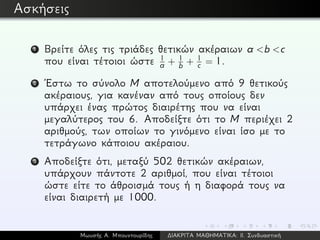 Ασκήσεις
1 Βρείτε όλες τις τριάδες θετικών ακέραιων a <b <c
που είναι τέτοιοι ώστε 1
a + 1
b + 1
c = 1.
2 ´Εστω το σύνολο M αποτελούμενο από 9 θετικούς
ακέραιους, για κανέναν από τους οποίους δεν
υπάρχει ένας πρώτος διαιρέτης που να είναι
μεγαλύτερος του 6. Αποδείξτε ότι το M περιέχει 2
αριθμούς, των οποίων το γινόμενο είναι ίσο με το
τετράγωνο κάποιου ακέραιου.
3 Αποδείξτε ότι, μεταξύ 502 θετικών ακέραιων,
υπάρχουν πάντοτε 2 αριθμοί, που είναι τέτοιοι
ώστε είτε το άθροισμά τους ή η διαφορά τους να
είναι διαιρετή με 1000.
Μωυσής Α. Μπουντουρίδης ∆ΙΑΚΡΙΤΑ ΜΑΘΗΜΑΤΙΚΑ: ΙΙ. Συνδυαστική
 