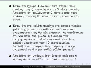4 ´Εστω ότι έχουμε 4 σωρούς από πέτρες, τους
οποίους τους ξαναχωρίζουμε σε 5 νέους σωρούς.
Αποδείξτε ότι τουλάχιστον 2 πέτρες από τους
πρώτους σωρούς θα πάνε σε ένα μικρότερο νέο
σωρό.
5 ´Εστω ότι ένα καλάθι περιέχει ένα άπειρο πλήθος
φύλλων χαρτιού, στο κάθε ένα από τα οποία
αναγράφεται ένας θετικός ακέραιος. Ας υποθέσουμε
ότι, για κάθε δυο φύλλα, η διαφορά των
αναγεγραμμένων αριθμών σε αυτά είναι ένας
αριθμός μικρότερος των 10 εκατομμυρίων.
Αποδείξτε ότι υπάρχει ένας ακέραιος που έχει
αναγραφεί σε άπειρα πολλά φύλλα χαρτιού.
6 Αποδείξτε ότι υπάρχει ένας θετικός ακέραιος n
τέτοιος ώστε το 44n
− 1 να διαιρείται με το 7.
Μωυσής Α. Μπουντουρίδης ∆ΙΑΚΡΙΤΑ ΜΑΘΗΜΑΤΙΚΑ: ΙΙ. Συνδυαστική
 