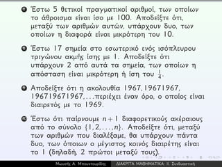 7 ´Εστω 5 θετικοί πραγματικοί αριθμοί, των οποίων
το άθροισμα είναι ίσο με 100. Αποδείξτε ότι,
μεταξύ των αριθμών αυτών, υπάρχουν δυο, των
οποίων η διαφορά είναι μικρότερη του 10.
8 ´Εστω 17 σημεία στο εσωτερικό ενός ισόπλευρου
τριγώνου ακμής ίσης με 1. Αποδείξτε ότι
υπάρχουν 2 από αυτά τα σημεία, των οποίων η
απόσταση είναι μικρότερη ή ίση του 1
4.
9 Αποδείξτε ότι η ακολουθία 1967,19671967,
196719671967,...περιέχει έναν όρο, ο οποίος είναι
διαιρετός με το 1969.
10 ´Εστω ότι παίρνουμε n + 1 διαφορετικούς ακέραιους
από το σύνολο {1,2,...,n}. Αποδείξτε ότι, μεταξύ
των αριθμών που διαλέξαμε, θα υπάρχουν πάντα
δυο, των όποιων ο μέγιστος κοινός διαιρέτης είναι
το 1 (δηλαδή, 2 πρώτοι μεταξύ τους).
Μωυσής Α. Μπουντουρίδης ∆ΙΑΚΡΙΤΑ ΜΑΘΗΜΑΤΙΚΑ: ΙΙ. Συνδυαστική
 