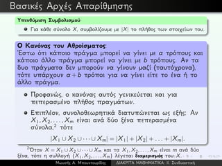 Βασικές Αρχές Απαρίθμησης
Υπενθύμιση Συμβολισμού
Για κάθε σύνολο X, συμβολίζουμε με |X| το πλήθος των στοιχείων του.
Ο Κανόνας του Αθροίσματος:
´Εστω ότι κάποιο πράγμα μπορεί να γίνει με a τρόπους και
κάποιο άλλο πράγμα μπορεί να γίνει με b τρόπους. Αν τα
δυο πράγματα δεν μπορούν να γίνουν μαζί (ταυτόχρονα),
τότε υπάρχουν a + b τρόποι για να γίνει είτε το ένα ή το
άλλο πράγμα.
Προφανώς, ο κανόνας αυτός γενικεύεται και για
πεπερασμένο πλήθος πραγμάτων.
Επιπλέον, συνολοθεωρητικά διατυπώνεται ως εξής: Αν
X1,X2,...,Xm είναι ανά δύο ξένα πεπερασμένα
σύνολα,2 τότε
|X1 ∪ X2 ∪ · · · ∪ Xm| = |X1| + |X2| + ... + |Xm|.
2
´Οταν X = X1 ∪ X2 ∪ · · · ∪ Xm και τα X1,X2,...,Xm είναι m ανά δύο
ξένα, τότε η συλλογή {X1,X2,...,Xm} λέγεται διαμερισμός του X.
Μωυσής Α. Μπουντουρίδης ∆ΙΑΚΡΙΤΑ ΜΑΘΗΜΑΤΙΚΑ: ΙΙ. Συνδυαστική
 