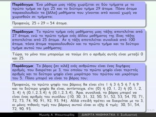 Παράδειγμα: ´Ενα μάθημα μιας τάξης χωρίζεται σε δύο τμήματα με το
πρώτο τμήμα να έχει 25 και το δεύτερο τμήμα 29 άτομα. Πόσα άτομα
παρακολουθούν τα (άλλα) μαθήματα που γίνονται από κοινού χωρίς να
χωρισθούν σε τμήματα;
Προφανώς, 25 + 29 = 54 άτομα.
Παράδειγμα: Το πρώτο τμήμα ενός μαθήματος μιας τάξης αποτελείται από
27 άτομα, ενώ το πρώτο τμήμα ενός άλλου μαθήματος της ίδιας τάξης
αποτελείται από 25 άτομα. Αν η τάξη αποτελείται συνολικά από 100
άτομα, πόσα άτομα παρακολουθούν και το πρώτο τμήμα και το δεύτερο
τμήμα αυτού του μαθήματος;
Τώρα, το μόνο που μπορούμε να πούμε ότι ο αριθμός αυτός είναι μεταξύ 0
και 25.
Παράδειγμα: Το βάρος (σε κιλά) ενός ανθρώπου είναι ένας διψήφιος
αριθμός, που διαιρείται με 3, του οποίου το πρώτο ψηφίο είναι περιττός
αριθμός και το δεύτερο ψηφίο είναι μικρότερο του πρώτου και μικρότερο
του 5. Πόσο μπορεί να είναι το βάρος του;
Προφανώς, το πρώτο ψηφίο του βάρους θα είναι είτε 1 ή 3 ή 5 ή 7 ή 9
και το δεύτερο ψηφίο θα είναι, αντίστοιχα, είτε {0} ή {0, 1, 2} ή {0, 1, 2,
3, 4} ή {0,1,2,3,4} ή {0,1,2,3,4}. ´Αρα, συνολικά, το βάρος μπορεί να
είναι ένας αριθμός του συνόλου {10, 30, 31, 32, 50, 51, 52, 53, 54, 70, 71,
72, 73, 74, 90, 91, 92, 93, 94}. Αλλά επειδή πρέπει να διαιρείται με το 3,
οι μόνες πιθανές τιμές του βάρους αυτού είναι οι εξής 6 τιμές: 30, 51, 54,
72, 90, 93.
Μωυσής Α. Μπουντουρίδης ∆ΙΑΚΡΙΤΑ ΜΑΘΗΜΑΤΙΚΑ: ΙΙ. Συνδυαστική
 
