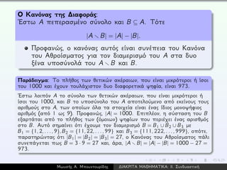 Ο Κανόνας της ∆ιαφοράς:
´Εστω A πεπερασμένο σύνολο και B ⊆ A. Τότε
|A B| = |A| − |B|.
Προφανώς, ο κανόνας αυτός είναι συνέπεια του Κανόνα
του Αθροίσματος για τον διαμερισμό του A στα δυο
ξένα υποσύνολά του A B και B.
Παράδειγμα: Το πλήθος των θετικών ακέραιων, που είναι μικρότεροι ή ίσοι
του 1000 και έχουν τουλάχιστον δυο διαφορετικά ψηφία, είναι 973.
´Εστω λοιπόν A το σύνολο των θετικών ακέραιων, που είναι μικρότεροι ή
ίσοι του 1000, και B το υποσύνολο του A αποτελούμενο από εκείνους τους
αριθμούς στο A, των οποίων όλα τα στοιχεία είναι ένας ίδιος μονοψήφιος
αριθμός (από 1 ως 9). Προφανώς, |A| = 1000. Επιπλέον, η σύσταση του B
εξαρτάται από το πλήθος των (όμοιων) ψηφίων που περιέχει ένας αρισθμός
στο B. Αυτό σημαίνει ότι έχουμε τον διαμερισμό B = B1 ∪ B2 ∪ B3 με
B1 = {1,2,...,9},B2 = {11,22,...,99} και B3 = {111,222,...,999}, οπότε,
παρατηρώντας ότι |B1| = |B2| = |B3| = 27, ο Κανόνας του Αθροίσματος πάλι
συνεπάγεται πως B = 3 · 9 = 27 και, άρα, |A B| = |A| − |B| = 1000 − 27 =
973.
Μωυσής Α. Μπουντουρίδης ∆ΙΑΚΡΙΤΑ ΜΑΘΗΜΑΤΙΚΑ: ΙΙ. Συνδυαστική
 