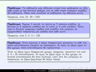 Παράδειγμα: Τα καθίσματα μιας αίθουσας σινεμά είναι αριθμημένα ως εξής:
κάθε σειρά με ένα λατινικό γράμμα, ενώ σε κάθε σειρά υπάρχουν ακριβώς
20 καθίσματα. Πόσα είναι συνολικά τα καθίσματα της αίθουσας αυτής;
Προφανώς, είναι 26 · 20 = 520.
Παράδειγμα: ´Εχουμε 3 κουτιά, το πρώτο με 5 κόκκινες μπάλλες, το
δεύτερο με 6 πράσινες μπάλλες και το τρίτο με 4 μπλε μπάλλες. Πόσες
είναι οι δυνατές τρίχρωμες τριάδες από μπάλλες που μπορούν να
σχηματισθούν παίρνοντας μια μπάλλα από κάθε κουτί;
Προφανώς, είναι 5 · 6 · 4 = 120.
Παράδειγμα: ´Οταν ρίχνουμε 2 ζάρια, διαφορετικού χρώματος το κάθε ένα,
πόσα αποτελέσματα μπορούν να προκύψουν; Αν όμως τα ζάρια είχαν το
ίδιο χρώμα, πόσα αποτελέσματα θα προέκυπταν;
´Οταν τα ζάρια έχουν διαφορετικό χρώμα, προφανώς, προκύπτει ένα από
6 · 6 = 36 αποτελέσματα. Αν όμως τα ζάρια είχαν το ίδιο χρώμα, τα
δυνατά αποτελέσματα θα ήταν λιγότερα, γιατί τότε δεν μπορούμε να
διακρίνουμε τα ζάρια (αργότερα θα δούμε πόσα).
Μωυσής Α. Μπουντουρίδης ∆ΙΑΚΡΙΤΑ ΜΑΘΗΜΑΤΙΚΑ: ΙΙ. Συνδυαστική
 