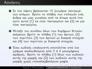 Ασκήσεις
1 Σε ένα πάρτυ βρίσκονται 15 ζευγάρια παντρεμέ-
νων ατόμων. Βρείτε το πλήθος των επιλογών ενός
άνδρα και μιας γυναίκας από τα άτομα αυτά έτσι
ώστε αυτοί (1) να είναι παντρεμένοι και (2) να μην
είναι παντρεμένοι.
2 Μεταξύ του συνόλου όλων των διψήφιων θετικών
ακέραιων, βρείτε το πλήθος (1) των άρτιων, (2)
των περιττών, (3) των άρτιων με διακριά στοιχεία
και (4) των περιττών με διακριτά στοιχεία.
3 ´Ενας κωδικός υπολογιστή αποτελείται από ένα
γράμμα ακολουθούμενο από 3 ή 4 μονοψήφιους
αριθμούς. Βρείτε το πλήθος (1) όλων των κωδικών
αυτής της μορφής και (2) των κωδικών αυτής της
μορφής χωρίς επαναλαμβανόμενα ψηφία.
Μωυσής Α. Μπουντουρίδης ∆ΙΑΚΡΙΤΑ ΜΑΘΗΜΑΤΙΚΑ: ΙΙ. Συνδυαστική
 