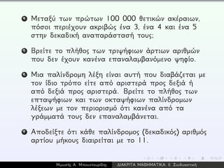 4 Μεταξύ των πρώτων 100 000 θετικών ακέραιων,
πόσοι περιέχουν ακριβώς ένα 3, ένα 4 και ένα 5
στην δεκαδική αναπαράστασή τους;
5 Βρείτε το πλήθος των τριψήφιων άρτιων αριθμών
που δεν έχουν κανένα επαναλαμβανόμενο ψηφίο.
6 Μια παλίνδρομη λέξη είναι αυτή που διαβάζεται με
τον ίδιο τρόπο είτε από αριστερά προς δεξιά ή
από δεξιά προς αριστερά. Βρείτε το πλήθος των
επταψήφιων και των οκταψήφιων παλίνδρομων
λέξεων με τον περιορισμό ότι κανένα από τα
γράμματά τους δεν επαναλαμβάνεται.
7 Αποδείξτε ότι κάθε παλίνδρομος (δεκαδικός) αριθμός
αρτίου μήκους διαιρείται με το 11.
Μωυσής Α. Μπουντουρίδης ∆ΙΑΚΡΙΤΑ ΜΑΘΗΜΑΤΙΚΑ: ΙΙ. Συνδυαστική
 