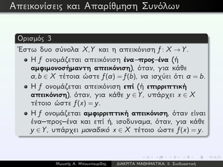Απεικονίσεις και Απαρίθμηση Συνόλων
Ορισμός 3
´Εστω δυο σύνολα X,Y και η απεικόνιση f: X → Y.
Η f ονομάζεται απεικόνιση ένα–προς–ένα (ή
αμφιμονοσήμαντη απεικόνιση), όταν, για κάθε
a,b ∈ X τέτοια ώστε f(a) = f(b), να ισχύει ότι a = b.
Η f ονομάζεται απεικόνιση επί (ή επιρριπτική
απεικόνιση), όταν, για κάθε y ∈ Y, υπάρχει x ∈ X
τέτοιο ώστε f(x) = y.
Η f ονομάζεται αμφιρριπτική απεικόνιση, όταν είναι
ένα–προς–ένα και επί ή, ισοδυναμα, όταν, για κάθε
y ∈ Y, υπάρχει μοναδικό x ∈ X τέτοιο ώστε f(x) = y.
Μωυσής Α. Μπουντουρίδης ∆ΙΑΚΡΙΤΑ ΜΑΘΗΜΑΤΙΚΑ: ΙΙ. Συνδυαστική
 
