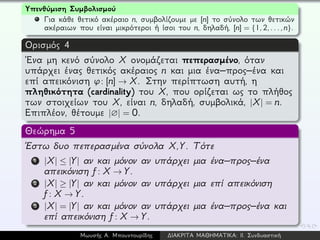 Υπενθύμιση Συμβολισμού
Για κάθε θετικό ακέραιο n, συμβολίζουμε με [n] το σύνολο των θετικών
ακέραιων που είναι μικρότεροι ή ίσοι του n, δηλαδή, [n] = {1,2,...,n}.
Ορισμός 4
´Ενα μη κενό σύνολο X ονομάζεται πεπερασμένο, όταν
υπάρχει ένας θετικός ακέραιος n και μια ένα–προς–ένα και
επί απεικόνιση ϕ: [n] → X. Στην περίπτωση αυτή, η
πληθικότητα (cardinality) του X, που ορίζεται ως το πλήθος
των στοιχείων του X, είναι n, δηλαδή, συμβολικά, |X| = n.
Επιπλέον, θέτουμε |∅| = 0.
Θεώρημα 5
´Εστω δυο πεπερασμένα σύνολα X,Y. Τότε
1 |X| ≤ |Y| αν και μόνον αν υπάρχει μια ένα–προς–ένα
απεικόνιση f: X → Y.
2 |X| ≥ |Y| αν και μόνον αν υπάρχει μια επί απεικόνιση
f: X → Y.
3 |X| = |Y| αν και μόνον αν υπάρχει μια ένα–προς–ένα και
επί απεικόνιση f: X → Y.
Μωυσής Α. Μπουντουρίδης ∆ΙΑΚΡΙΤΑ ΜΑΘΗΜΑΤΙΚΑ: ΙΙ. Συνδυαστική
 