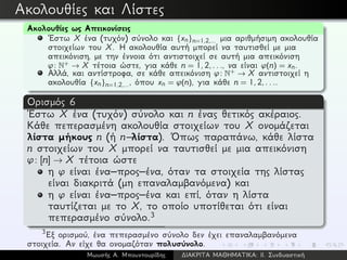 Ακολουθίες και Λίστες
Ακολουθίες ως Απεικονίσεις
´Εστω X ένα (τυχόν) σύνολο και {xn}n=1,2,... μια αριθμήσιμη ακολουθία
στοιχείων του X. Η ακολουθία αυτή μπορεί να ταυτισθεί με μια
απεικόνιση, με την έννοια ότι αντιστοιχεί σε αυτή μια απεικόνιση
ϕ: N+ → X τέτοια ώστε, για κάθε n = 1,2,..., να είναι ϕ(n) = xn.
Αλλά, και αντίστροφα, σε κάθε απεικόνιση ϕ: N+ → X αντιστοιχεί η
ακολουθία {xn}n=1,2,..., όπου xn = ϕ(n), για κάθε n = 1,2,....
Ορισμός 6
´Εστω X ένα (τυχόν) σύνολο και n ένας θετικός ακέραιος.
Κάθε πεπερασμένη ακολουθία στοιχείων του X ονομάζεται
λίστα μήκους n (ή n–λίστα). ´Οπως παραπάνω, κάθε λίστα
n στοιχείων του X μπορεί να ταυτισθεί με μια απεικόνιση
ϕ: [n] → X τέτοια ώστε
η ϕ είναι ένα–προς–ένα, όταν τα στοιχεία της λίστας
είναι διακριτά (μη επαναλαμβανόμενα) και
η ϕ είναι ένα–προς–ένα και επί, όταν η λίστα
ταυτίζεται με το X, το οποίο υποτίθεται ότι είναι
πεπερασμένο σύνολο.3
3
Εξ ορισμού, ένα πεπερασμένο σύνολο δεν έχει επαναλαμβανόμενα
στοιχεία. Αν είχε θα ονομαζόταν πολυσύνολο.
Μωυσής Α. Μπουντουρίδης ∆ΙΑΚΡΙΤΑ ΜΑΘΗΜΑΤΙΚΑ: ΙΙ. Συνδυαστική
 