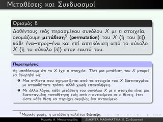 Μεταθέσεις και Συνδυασμοί
Ορισμός 8
∆οθέντους ενός περασμένου συνόλου X με n στοιχεία,
ονομάζουμε μετάθεση5 (permutation) του X (ή του [n])
κάθε ένα–προς–ένα και επί απεικόνιση από το σύνολο
X (ή το σύνολο [n]) στον εαυτό του.
Παρατηρήσεις:
Ας υποθέσουμε ότι το X έχει n στοιχεία. Τότε μια μετάθεση του X μπορεί
να θεωρηθεί ως:
Μια n–λίστα που σχηματίζεται από τα στοιχεία του X διατεταγμένα
με οποιοδήποτε τρόπο, αλλά χωρίς επαναλήψεις.
Με άλλα λόγια, κάθε μετάθεση του συνόλου X με n στοιχεία είναι μια
διατεταγμένη τοποθέτηση ενός από n αντικείμενα σε n θέσεις, έτσι
ώστε κάθε θέση να περιέχει ακριβώς ένα αντικείμενο.
5
Μερικές φορές, η μετάθεση καλείται διάταξη.
Μωυσής Α. Μπουντουρίδης ∆ΙΑΚΡΙΤΑ ΜΑΘΗΜΑΤΙΚΑ: ΙΙ. Συνδυαστική
 