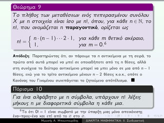 Θεώρημα 9
Το πλήθος των μεταθέσεων ενός πεπερασμένου συνόλου
X με n στοιχεία είναι ίσο με n!, όπου, για κάθε n ∈ N, το
n!, που ονομάζεται n παραγοντικό, ορίζεται ως
n! =
n · (n − 1) · · · 2 · 1, για κάθε m θετικό ακέραιο,
1, για m = 0.6
Απόδειξη: Παρατηρώντας ότι, αν πάρουμε τα n αντικείμενα με τη σειρά, το
πρώτο από αυτά μπορεί να μπεί σε οποιαδήποτε από τις n θέσεις, αλλά
στη συνέχεια το δεύτερο αντικείμενο μπορεί να μπει μόνο σε μια από n − 1
θέσεις, ενώ για το τρίτο αντικείμενο μένουν n − 2 θέσεις κ.ο.κ., οπότε ο
Κανόνας του Γινομένου συνεπάγεται το ζητούμενο απότέλεσμα.
Πόρισμα 10
Για ένα αλφάβητο με n σύμβολα, υπάρχουν n! λέξεις
μήκους n με διαφορετικά σύμβολα η κάθε μια.
6
Το ότι 0! = 1 είναι συμβατό με την ύπαρξη μιας μόνο απεικόνισης
ένα–προς–ένα και επί από το ∅ στο ∅.
Μωυσής Α. Μπουντουρίδης ∆ΙΑΚΡΙΤΑ ΜΑΘΗΜΑΤΙΚΑ: ΙΙ. Συνδυαστική
 