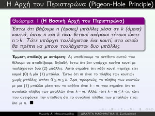 Η Αρχή του Περιστερώνα (Pigeon-Hole Principle)
Θεώρημα 1 (Η Βασική Αρχή του Περιστερώνα)
´Εστω ότι βάζουμε n (όμοιες) μπάλλες μέσα σε k (όμοια)
κουτιά, όπου n και k είναι θετικοί ακέραιοι τέτοιοι ώστε
n >k. Τότε υπάρχει τουλάχιστον ένα κουτί, στο οποίο
θα πρέπει να μπουν τουλάχιστον δυο μπάλλες.
´Εμμεση απόδειξη με αντίφαση: Ας υποθέσουμε το αντίθετο αυτού που
θέλουμε να αποδείξουμε, δηλαδή, έστω ότι δεν υπάρχει κανένα κουτί με
τουλάχιστον δυο (2) μπάλλες. Αυτό σημαίνει ότι κάθε κουτί περιέχει είτε
καμιά (0) ή μία (1) μπάλλα. ´Εστω ότι m είναι το πλήθος των κουτιών
χωρίς μπάλλες, οπότε 0 ≤ m ≤ k. ´Αρα, προφανώς, το πλήθος των κουτιών
με μια (1) μπάλλα μέσα του το καθένα είναι k − m, που σημαίνει ότι το
συνολικό πλήθος των μπαλλών είναι k − m. Αλλά, τότε k − m ≤ k <n, κάτι
που αντιφάσκει την υπόθεση ότι το συνολικό πλήθος των μπαλλών είναι
ίσο με n.
Μωυσής Α. Μπουντουρίδης ∆ΙΑΚΡΙΤΑ ΜΑΘΗΜΑΤΙΚΑ: ΙΙ. Συνδυαστική
 