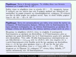 Παράδειγμα: ´Εστω k θετικός ακέραιος. Το πλήθος όλων των θετικών
ακέραιων με k ψηφία είναι 9 · 10k−1.
Καθώς τώρα το αλφάβητο είναι το σύνολο {0,1,...,9}, προφανώς, έχουμε
9 επιλογές για τον πρώτο όρο ενός 9–ψήφιου αριθμού και, δεδομένου ότι
ακολούθως τα ψηφία μπορούν να επαναλαμβάνονται, υπάρχουν 10 επιλογές
για όλα τα άλλα ψηφία του αριθμού αυτού. ´Αρα, το ολικό πλήθος ψηφίων
είναι 9 · 10 · 10· · · · 10 = 9 · 10k−1.
Παράδειγμα: ´Εστω ότι κατασκευάζεται μια πόλη, στην οποία θα πρέπει να
υπάρχουν 10 διασταυρώσεις δρόμων. Κάποιες από τις διασταυρώσεις θα
έχουν φανάρια κυκλοφορίας και, σε κάποιες διασταυρώσεις με φανάρια, θα
υπάρχει επίσης και βενζινάδικο. Με πόσους τρόπους μπορεί αυτό να γίνει;
Θεωρούμε το αλφάβητο {A,B,C}, όπου το σύμβολο A αναπαριστά
διασταυρώσεις με φανάρια και βενζινάδικο, το B διασταυρώσεις μόνο με
φανάρια και χωρίς βενζινάδικο και το C διασταυρώσεις χωρίς ούτε φανάρια
ούτε βενζινάδικο. Τότε, κάθε 10–άδα διασταυρώσεων αναπαρίσταται ως
μια λέξη (λίστα) c = {ci}i∈[10] από το {A,B,C}, κάτι που σημαίνει ότι η
i–οστή διασταύρωση στην δεκάδα αυτή θα έχει φανάρια και βενζινάδικο,
όταν ci = A, θα έχει μόνο φανάρια, όταν ci = B, και δεν θα έχει ούτε
φανάρια ούτε βενζινάδικο, όταν ci = C (για κάθε i = 1,...,10). ´Ετσι,
σύμφωνα με το Πόρισμα 14, υπάρχουν 310 τέτοιες λέξεις, δηλαδή, 310
τρόποι κατασκευής των 10 διασταυρώσεων.
Μωυσής Α. Μπουντουρίδης ∆ΙΑΚΡΙΤΑ ΜΑΘΗΜΑΤΙΚΑ: ΙΙ. Συνδυαστική
 