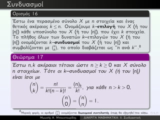 Συνδυασμοί
Ορισμός 16
´Εστω ένα περασμένο σύνολο X με n στοιχεία και ένας
θετικός ακέραιος k ≤ n. Ονομάζουμε k–επιλογή του X (ή του
[n]) κάθε υποσύνολο του X (ή του [n]), που έχει k στοιχεία.
Το πλήθος όλων των δυνατών k–επιλογών του X (ή του
[n]) ονομάζονται k–συνδυασμοί του X (ή του [n]) και
συμβολίζονται με n
k , το οποίο διαβάζεται ως ‘‘n ανά k’’ .8
Θεώρημα 17
´Εστω n,k ακέραιοι τέτοιοι ώστε n ≥ k ≥ 0 και X σύνολο
n στοιχείων. Τότε οι k–συνδυασμοί του X (ή του [n])
είναι ίσοι με
n
k
=
n!
k!(n − k)!
=
(n)k
k!
, για κάθε n > k > 0,
n
0
=
n
n
= 1.
8
Μερικές φορές, οι αριθμοί n
k ονομάζονται διωνυμικοί συντελεστές, όπως θα εξηγηθεί πιο κάτω.
Μωυσής Α. Μπουντουρίδης ∆ΙΑΚΡΙΤΑ ΜΑΘΗΜΑΤΙΚΑ: ΙΙ. Συνδυαστική
 