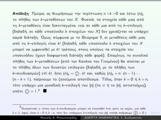 Απόδειξη: Πρώρα, ας θεωρήσουμε την περίπτωση n >k >0 και έστω (n)k
το πλήθος των k–μεταθέσεων του X. Φυσικά, τα στοιχεία κάθε μιας από
τις k–μεταθέσεις είναι διατεταγμένα, ενώ σε κάθε μια από τις k–επιλογές
(δηλαδή, σε κάθε υποσύνολο k στοιχείων του X) δεν χρειάζεται να υπάρχει
καμιά διάταξη. ´Ομως, σύμφωνα με το Θεώρημα 9, οι μεταθέσεις κάθε μιας
από τις k–επιλογές είναι k! (δηλαδή, κάθε υποσύνολο k στοιχείων του X
μπορεί να εμφανισθεί με k! τρόπους, στους οποίους τα στοιχεία του
υποσυνόλου έχουν διαφορετική διάταξη κάθε φορά). Επομένως, το συνολικό
πλήθος των k–μεταθέσεων (από τον Κανόνα του Γινομένου) θα ισούται με
το πλήθος όλων των δυνατών επιλογών (δηλαδή, με το πλήθος των
k–συνδυασμών) επί k!, ήτοι (n)k = n
k · k! και, καθώς (n)k = n · (n − 1) · · ·
(n − k + 1), παίρνουμε το ζητούμενο αποτέλεσμα. Τέλος, όταν k = 0 ή k = n,
τότε υπάρχει μια μοναδική k–επιλογή του [n] (το ∅ ή το [n], αντιστοίχως),
οπότε n
k = 1.9
9
Ουσιαστικά, ο τύπος των k–συνδυασμών μπορεί να επεκταθεί έτσι ώστε να ισχύει, για κάθε
k ∈ Z, αφού, όταν k < 0 ή k > n, τότε δεν υπάρχουν k–επιλογές του [n], οπότε παίρνουμε n
k = 0.
Μωυσής Α. Μπουντουρίδης ∆ΙΑΚΡΙΤΑ ΜΑΘΗΜΑΤΙΚΑ: ΙΙ. Συνδυαστική
 