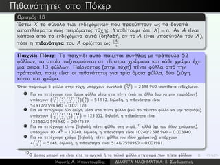 Πιθανότητες στο Πόκερ
Ορισμός 18
´Εστω X το σύνολο των ενδεχόμενων που προκύπτουν ως τα δυνατά
αποτελέσματα ενός πειράματος τύχης. Υποθέτουμε ότι |X| = n. Αν A είναι
κάποια από τα ενδεχόμενα αυτά (δηλαδή, αν το A είναι υποσύνολο του X),
τότε η πιθανότητα του A ορίζεται ως |A|
n .
Παιχνίδι Πόκερ: Το παιχνίδι αυτό παίζεται συνήθως με τράπουλα 52
φύλλων, τα οποία ταξινομούνται σε τέσσερα χρώματα και κάθε χρώμα έχει
μια σειρά 13 φύλλων. Παίρνοντας (στην τύχη) πέντε φύλλα από την
τράπουλα, ποιές είναι οι πιθανότητες για τρία όμοια φύλλα, δύο ζεύγη,
κέντα και χρώμα;
´Οταν παίρνουμε 5 φύλλα στην τύχη, υπάρχουν συνολικά 52
5 = 2 598 960 ισοπίθανα ενδεχόμενα.
Για να πετύχουμε τρία όμοια φύλλα μέσα στα πέντε (ενώ τα άλλα δυο να μην ταιριάζουν),
υπάρχουν 13
1
4
3
12
2
4
1
4
1 = 54 912, δηλαδή, η πιθανότητα είναι
54 912/2 598 960 = 0.021128.
Για να πετύχουμε δύο ζεύγη μέσα στα πέντε φύλλα (ενώ το πέμπτο φύλλο να μην ταιριάζει),
υπάρχουν 13
2
4
2
4
2
44
1 = 123 552, δηλαδή, η πιθανότητα είναι
123 552/2 598 960 = 0.047539.
Για να πετύχουμε κέντα (δηλαδή, πέντε φύλλα στη σειρά,10 αλλά όχι του ιδίου χρώματος),
υπάρχουν 10 · 45 = 10 240, δηλαδή, η πιθανότητα είναι 10240/2 598 960 = 0.003940.
Για να πετύχουμε χρώμα (δηλαδή, πέντε φύλλα του ιδίου χρώματος), υπάρχουν
4 13
5 = 5148, δηλαδή, η πιθανότητα είναι 5148/2598960 = 0.001981.
10
Ο άσσος μπορεί να είναι είτε το αρχικό ή το τελικό φύλλο στη σειρά των πέντε φύλλων.
Μωυσής Α. Μπουντουρίδης ∆ΙΑΚΡΙΤΑ ΜΑΘΗΜΑΤΙΚΑ: ΙΙ. Συνδυαστική
 
