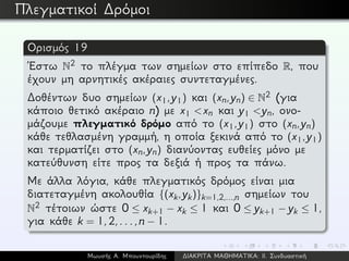 Πλεγματικοί ∆ρόμοι
Ορισμός 19
´Εστω N2 το πλέγμα των σημείων στο επίπεδο R, που
έχουν μη αρνητικές ακέραιες συντεταγμένες.
∆οθέντων δυο σημείων (x1,y1) και (xn,yn) ∈ N2 (για
κάποιο θετικό ακέραιο n) με x1 <xn και y1 <yn, ονο-
μάζουμε πλεγματικό δρόμο από το (x1,y1) στο (xn,yn)
κάθε τεθλασμένη γραμμή, η οποία ξεκινά από το (x1,y1)
και τερματίζει στο (xn,yn) διανύοντας ευθείες μόνο με
κατεύθυνση είτε προς τα δεξιά ή προς τα πάνω.
Με άλλα λόγια, κάθε πλεγματικός δρόμος είναι μια
διατεταγμένη ακολουθία {(xk,yk)}k=1,2,...,n σημείων του
N2 τέτοιων ώστε 0 ≤ xk+1 − xk ≤ 1 και 0 ≤ yk+1 − yk ≤ 1,
για κάθε k = 1,2,...,n − 1.
Μωυσής Α. Μπουντουρίδης ∆ΙΑΚΡΙΤΑ ΜΑΘΗΜΑΤΙΚΑ: ΙΙ. Συνδυαστική
 