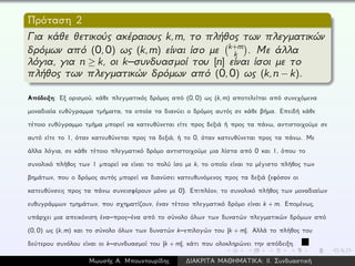 Πρόταση 2
Για κάθε θετικούς ακέραιους k,m, το πλήθος των πλεγματικών
δρόμων από (0,0) ως (k,m) είναι ίσο με k+m
k . Με άλλα
λόγια, για n ≥ k, οι k–συνδυασμοί του [n] είναι ίσοι με το
πλήθος των πλεγματικών δρόμων από (0,0) ως (k,n − k).
Απόδειξη: Εξ ορισμού, κάθε πλεγματικός δρόμος από (0, 0) ως (k, m) αποτελείται από συνεχόμενα
μοναδιαία ευθύγραμμα τμήματα, τα οποία τα διανύει ο δρόμος αυτός σε κάθε βήμα. Επειδή κάθε
τέτοιο ευθύγραμμο τμήμα μπορεί να κατευθύνεται είτε προς δεξιά ή προς τα πάνω, αντιστοιχούμε σε
αυτό είτε το 1, όταν κατευθύνεται προς τα δεξιά, ή το 0, όταν κατευθύνεται προς τα πάνω. Με
άλλα λόγια, σε κάθε τέτοιο πλεγματικό δρόμο αντιστοιχούμε μια λίστα από 0 και 1, όπου το
συνολικό πλήθος των 1 μπορεί να είναι το πολύ ίσο με k, το οποίο είναι το μέγιστο πλήθος των
βημάτων, που ο δρόμος αυτός μπορεί να διανύσει κατευθυνόμενος προς τα δεξιά (εφόσον οι
κατευθύνσεις προς τα πάνω συνεισφέρουν μόνο με 0). Επιπλέον, το συνολικό πλήθος των μοναδιαίων
ευθυγράμμων τμημάτων, που σχηματίζουν, έναν τέτοιο πλεγματικό δρόμο είναι k + m. Επομένως,
υπάρχει μια απεικόνιση ένα–προς–ένα από το σύνολο όλων των δυνατών πλεγματικών δρόμων από
(0, 0) ως (k, m) και το σύνολο όλων των δυνατών k–επιλογών του [k + m]. Αλλά το πλήθος του
δεύτερου συνόλου είναι οι k–συνδυασμοί του [k + m], κάτι που ολοκληρώνει την απόδειξη.
Μωυσής Α. Μπουντουρίδης ∆ΙΑΚΡΙΤΑ ΜΑΘΗΜΑΤΙΚΑ: ΙΙ. Συνδυαστική
 