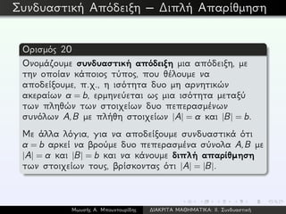 Συνδυαστική Απόδειξη – ∆ιπλή Απαρίθμηση
Ορισμός 20
Ονομάζουμε συνδυαστική απόδειξη μια απόδειξη, με
την οποίαν κάποιος τύπος, που θέλουμε να
αποδείξουμε, π.χ., η ισότητα δυο μη αρνητικών
ακεραίων a = b, ερμηνεύεται ως μια ισότητα μεταξύ
των πληθών των στοιχείων δυο πεπερασμένων
συνόλων A,B με πλήθη στοιχείων |A| = a και |B| = b.
Με άλλα λόγια, για να αποδείξουμε συνδυαστικά ότι
a = b αρκεί να βρούμε δυο πεπερασμένα σύνολα A,B με
|A| = a και |B| = b και να κάνουμε διπλή απαρίθμηση
των στοιχείων τους, βρίσκοντας ότι |A| = |B|.
Μωυσής Α. Μπουντουρίδης ∆ΙΑΚΡΙΤΑ ΜΑΘΗΜΑΤΙΚΑ: ΙΙ. Συνδυαστική
 