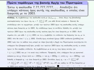 Πρώτο παράδειγμα της βασικής Αρχής του Περιστερώνα
´Εστω η ακολουθία 7,77,777,7777,.... Αποδείξτε ότι
υπάρχει κάποιος όρος αυτής της ακολουθίας, ο οποίος είναι
διαιρετός με το 2003.
Απόδειξη: Ας συμβολίσουμε την ακολουθία αυτή με {an}n=1,2,···, όπου, λόγω της (δεκαδικής)
αναπαράστασης των όρων της, an = 7 · n−1
k=0 10k, για κάθε θετικό ακέραιο n. Βασικά, θα
αποδείξουμε κάτι το ισχυρότερο: μεταξύ των πρώτων 2003 όρων της ακολουθίας αυτής, υπάρχει
κάποιος όρος διαιρετός με το 2003. Ας υποθέσουμε όμως το αντίθετο, δηλαδή, ότι, μεταξύ των
πρώτων 2003 όρων της ακολουθίας αυτής, κανένας όρος δεν είναι διαιρετός με το 2003. Αυτό
σημαίνει ότι, για κάθε 1 ≤ n ≤ 2003, αν το rn συμβολίζει το υπόλοιπο της διαίρεσης του an με το
2003, τότε θα είναι 1 ≤ rn ≤ 2002. Επειδή όμως συνολικά έχουμε 2003 υπόλοιπα (μπάλλες) και
2002 τιμές που το καθένα τους μπορεί να πάρει (κουτιά), η Αρχή του Περιστερώνα συνεπάγεται ότι
υπάρχουν δυο (διαφορετικοί) όροι, μεταξύ των πρώτων 2003 όρων της ακολουθίας αυτής, οι οποίοι
έχουν το ίδιο ακριβώς υπόλοιπο. Ας συμβολίσουμε με ai και aj τους όρους αυτούς, για
1 ≤ i < j ≤ 2002, και με r το κοινό τους υπόλοιπο. Προφανώς, τότε, υπάρχουν δυο μη αρνητικοί
ακέραιοι pi και pj τέτοιοι ώστε ai = 2003pi + r και aj = 2003pj + r, οπότε aj − ai = 2003(pj − pi),
δηλαδή, η διαφορά aj − ai είναι διαιρετή με 2003. Επιπλέον, όμως, aj − ai = 7 ·
j−1
k=0 10k
−7 · i−1
k=0 10k = 7 ·
j−1
k=i 10k = 7 ·
j−i−1
m=0 10m10i = aj−i10i και, καθώς το 10i δεν διαιρείται με
το 2003 (για κανένα i), έπεται ότι ο όρος aj−i θα διαιρείται.
Μωυσής Α. Μπουντουρίδης ∆ΙΑΚΡΙΤΑ ΜΑΘΗΜΑΤΙΚΑ: ΙΙ. Συνδυαστική
 