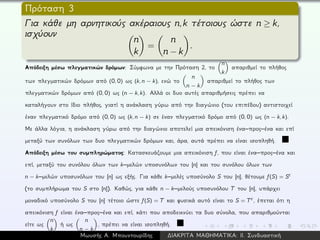 Πρόταση 3
Για κάθε μη αρνητικούς ακέραιους n,k τέτοιους ώστε n ≥ k,
ισχύουν
n
k
=
n
n − k
.
Απόδειξη μέσω πλεγματικών δρόμων: Σύμφωνα με την Πρόταση 2, το
n
k
απαριθμεί το πλήθος
των πλεγματικών δρόμων από (0, 0) ως (k, n − k), ενώ το
n
n − k
απαριθμεί το πλήθος των
πλεγματικών δρόμων από (0, 0) ως (n − k, k). Αλλά οι δυο αυτές απαριθμήσεις πρέπει να
καταλήγουν στο ίδιο πλήθος, γιατί η ανάκλαση γύρω από την διαγώνιο (του επιπέδου) αντιστοιχεί
έναν πλεγματικό δρόμο από (0, 0) ως (k, n − k) σε έναν πλεγματικό δρόμο από (0, 0) ως (n − k, k).
Με άλλα λόγια, η ανάκλαση γύρω από την διαγώνιο αποτελεί μια απεικόνιση ένα–προς–ένα και επί
μεταξύ των συνόλων των δυο πλεγματικών δρόμων και, άρα, αυτά πρέπει να είναι ισοπληθή.
Απόδειξη μέσω του συμπληρώματος: Κατασκευάζουμε μια απεικόνιση f, που είναι ένα–προς–ένα και
επί, μεταξύ του συνόλου όλων των k–μελών υποσυνόλων του [n] και του συνόλου όλων των
n − k–μελών υποσυνόλων του [n] ως εξής. Για κάθε k–μελές υποσύνολο S του [n], θέτουμε f(S) = Sc
(το συμπλήρωμα του S στο [n]). Καθώς, για κάθε n − k–μελούς υποσυνόλου T του [n], υπάρχει
μοναδικό υποσύνολο S του [n] τέτοιο ώστε f(S) = T και φυσικά αυτό είναι το S = Tc, έπεται ότι η
απεικόνιση f είναι ένα–προς–ένα και επί, κάτι που αποδεικνύει τα δυο σύνολα, που απαριθμούνται
είτε ως
n
k
ή ως
n
n − k
, πρέπει να είναι ισοπληθή.
Μωυσής Α. Μπουντουρίδης ∆ΙΑΚΡΙΤΑ ΜΑΘΗΜΑΤΙΚΑ: ΙΙ. Συνδυαστική
 