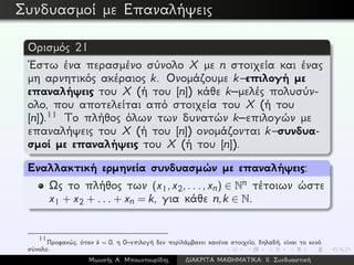 Συνδυασμοί με Επαναλήψεις
Ορισμός 21
´Εστω ένα περασμένο σύνολο X με n στοιχεία και ένας
μη αρνητικός ακέραιος k. Ονομάζουμε k–επιλογή με
επαναλήψεις του X (ή του [n]) κάθε k–μελές πολυσύν-
ολο, που αποτελείται από στοιχεία του X (ή του
[n]).11 Το πλήθος όλων των δυνατών k–επιλογών με
επαναλήψεις του X (ή του [n]) ονομάζονται k–συνδυα-
σμοί με επαναλήψεις του X (ή του [n]).
Εναλλακτική ερμηνεία συνδυασμών με επαναλήψεις:
Ως το πλήθος των (x1,x2,...,xn) ∈ Nn τέτοιων ώστε
x1 + x2 + ... + xn = k, για κάθε n,k ∈ N.
11
Προφανώς, όταν k = 0, η 0–επιλογή δεν περιλάμβανει κανένα στοιχείο, δηλαδή, είναι το κενό
σύνολο.
Μωυσής Α. Μπουντουρίδης ∆ΙΑΚΡΙΤΑ ΜΑΘΗΜΑΤΙΚΑ: ΙΙ. Συνδυαστική
 