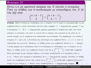 Θεώρημα 22
´Εστω n,k μη αρνητικοί ακέραιοι και X σύνολο n στοιχείων.
Τότε το πλήθος των k–συνδυασμών με επαναλήψεις του X (ή
του [n]) είναι
n + k − 1
k
=
n + k − 1
n − 1
.
Απόδειξη: Κάθε k–επιλογή με επαναλήψεις των n στοιχείων του X μπορεί να αναπαρασταθεί ως μια
συμβολική λίστα, η οποία αποτελείται από δυο ειδών σύμβολα: n − 1 διαχωριστικές γραμμές ‘‘|’’ και
k αστερίσκους ‘‘∗’’ . Οι n − 1 διαχωριστικές γραμμές σχηματίζουν n διαφορετικά κελιά, στα οποία
μπαίνουν οι αστερίσκοι, έτσι ώστε το i–οστό κελί να περιέχει έναν αστερικό αν και μόνον αν το
i–οστό στοιχείο του X περιέχεται στο πολυσύνολο της k–επιλογής. Για παράδειγμα, στο σύνολο 4
στοιχείων X = {a, b, c, d}, η 6–επιλογή που αντιστοιχεί στη συμβολική λίστα ∗ ∗ | ∗ || ∗ ∗∗ είναι το
πολυσύνολο {a, a, b, d, d, d}. Επομένως, το πλήθος αυτών των συμβολικών λιστών με n − 1 διαχωρι-
/ στικές γραμμές και k αστερίσκους είναι οι k–συνδυασμοί με επαναλήψεις των n στοιχείων του X.
´Ομως, το πλήθος αυτών των συμβολικών λιστών είναι ίσο με
n + k − 1
k
, επειδή κάθε συμβολική
λίστα αντιστοιχεί σε μια επιλογή k θέσεων, στις οποίες τοποθετούνται οι k αστερίσκοι, από τις
n + k − 1 θέσεις, που περιέχουν k αστερίσκους και n − 1 διαχωριστικές γραμμές. Επιπλέον, το πλήθος
αυτών των συμβολικών λιστών είναι επίσης ίσο με
n + k − 1
n − 1
, επειδή κάθε συμβολική λίστα αντι- /
στοιχεί σε μια επιλογή n − 1 θέσεων, όπου τοποθετούνται n − 1 διαχωριστικές γραμμές.
Μωυσής Α. Μπουντουρίδης ∆ΙΑΚΡΙΤΑ ΜΑΘΗΜΑΤΙΚΑ: ΙΙ. Συνδυαστική
 