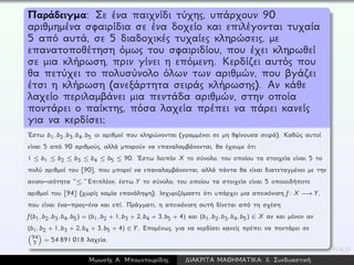 Παράδειγμα: Σε ένα παιχνίδι τύχης, υπάρχουν 90
αριθμημένα σφαιρίδια σε ένα δοχείο και επιλέγονται τυχαία
5 από αυτά, σε 5 διαδοχικές τυχαίες κληρώσεις, με
επανατοποθέτηση όμως του σφαιριδίου, που έχει κληρωθεί
σε μια κλήρωση, πριν γίνει η επόμενη. Κερδίζει αυτός που
θα πετύχει το πολυσύνολο όλων των αριθμών, που βγάζει
έτσι η κλήρωση (ανεξάρτητα σειράς κλήρωσης). Αν κάθε
λαχείο περιλαμβάνει μια πεντάδα αριθμών, στην οποία
ποντάρει ο παίκτης, πόσα λαχεία πρέπει να πάρει κανείς
για να κερδίσει;
´Εστω b1, b2, b3, b4, b5 οι αριθμοί που κληρώνονται (γραμμένοι σε μη θφίνουσα σειρά). Καθώς αυτοί
είναι 5 από 90 αριθμούς, αλλά μπορούν να επαναλαμβάνονται, θα έχουμε ότι
1 ≤ b1 ≤ b2 ≤ b3 ≤ b4 ≤ b5 ≤ 90. ´Εστω λοιπόν X το σύνολο, του οποίου τα στοιχεία είναι 5 το
πολύ αριθμοί του [90], που μπορεί να επαναλαμβάνονται, αλλά πάντα θα είναι διατεταγμένοι με την
ανισο–ισότητα ‘‘≤.’’ Επιπλέον, έστω Y το σύνολο, του οποίου τα στοιχεία είναι 5 οποιοιδήποτε
αριθμοί του [94] (χωρίς καμία επανάληψη). Ισχυριζόμαστε ότι υπάρχει μια απεικόνιση f : X −→ Y,
που είναι ένα–προς–ένα και επί. Πράγματι, η απεικόνιση αυτή δίνεται από τη σχέση
f(b1, b2, b3, b4, b5) = (b1, b2 + 1, b3 + 2, b4 + 3, b5 + 4) και (b1, b2, b3, b4, b5) ∈ X αν και μόνον αν
(b1, b2 + 1, b3 + 2, b4 + 3, b5 + 4) ∈ Y. Επομένως, για να κερδίσει κανείς πρέπει να ποντάρει σε
94
5 = 54 891 018 λαχεία.
Μωυσής Α. Μπουντουρίδης ∆ΙΑΚΡΙΤΑ ΜΑΘΗΜΑΤΙΚΑ: ΙΙ. Συνδυαστική
 