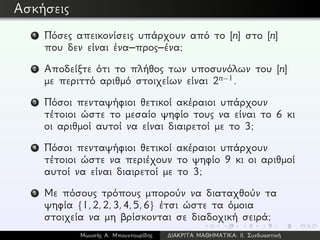 Ασκήσεις
1 Πόσες απεικονίσεις υπάρχουν από το [n] στο [n]
που δεν είναι ένα–προς–ένα;
2 Αποδείξτε ότι το πλήθος των υποσυνόλων του [n]
με περιττό αριθμό στοιχείων είναι 2n−1.
3 Πόσοι πενταψήφιοι θετικοί ακέραιοι υπάρχουν
τέτοιοι ώστε το μεσαίο ψηφίο τους να είναι το 6 κι
οι αριθμοί αυτοί να είναι διαιρετοί με το 3;
4 Πόσοι πενταψήφιοι θετικοί ακέραιοι υπάρχουν
τέτοιοι ώστε να περιέχουν το ψηφίο 9 κι οι αριθμοί
αυτοί να είναι διαιρετοί με το 3;
5 Με πόσους τρόπους μπορούν να διαταχθούν τα
ψηφία {1,2,2,3,4,5,6} έτσι ώστε τα όμοια
στοιχεία να μη βρίσκονται σε διαδοχική σειρά;
Μωυσής Α. Μπουντουρίδης ∆ΙΑΚΡΙΤΑ ΜΑΘΗΜΑΤΙΚΑ: ΙΙ. Συνδυαστική
 