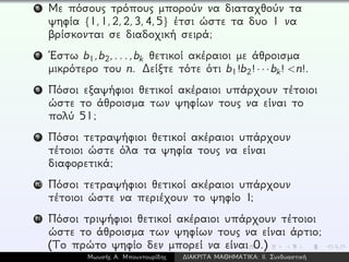 6 Με πόσους τρόπους μπορούν να διαταχθούν τα
ψηφία {1,1,2,2,3,4,5} έτσι ώστε τα δυο 1 να
βρίσκονται σε διαδοχική σειρά;
7 ´Εστω b1,b2,...,bk θετικοί ακέραιοι με άθροισμα
μικρότερο του n. ∆είξτε τότε ότι b1!b2! · · · bk! <n!.
8 Πόσοι εξαψήφιοι θετικοί ακέραιοι υπάρχουν τέτοιοι
ώστε το άθροισμα των ψηφίων τους να είναι το
πολύ 51;
9 Πόσοι τετραψήφιοι θετικοί ακέραιοι υπάρχουν
τέτοιοι ώστε όλα τα ψηφία τους να είναι
διαφορετικά;
10 Πόσοι τετραψήφιοι θετικοί ακέραιοι υπάρχουν
τέτοιοι ώστε να περιέχουν το ψηφίο 1;
11 Πόσοι τριψήφιοι θετικοί ακέραιοι υπάρχουν τέτοιοι
ώστε το άθροισμα των ψηφίων τους να είναι άρτιο;
(Το πρώτο ψηφίο δεν μπορεί να είναι 0.)
Μωυσής Α. Μπουντουρίδης ∆ΙΑΚΡΙΤΑ ΜΑΘΗΜΑΤΙΚΑ: ΙΙ. Συνδυαστική
 