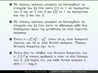 12 Με πόσους τρόπους μπορούν να διαταχθούν τα
στοιχεία του [n] έτσι ώστε (1) το 1 να προηγείται
του 2 και το 3 του 4 και (2) το 1 να προηγείται
και του 2 και του 3;
13 Με πόσους τρόπους μπορούν να διαταχθούν τα
στοιχεία του [n] έτσι ώστε το άθροισμα κάθε δυο
διαδοχικών όρων της μετάθεσης να είναι περιττός
ακέραιος;
14 ´Εστω n = pa1
1 pa2
2 · · · pak
k , όπου τα pk είναι διακριτοί
πρώτοι, και τα ai είναι θετικοί ακέραιοι. Πόσους
θετικούς διαιρέτες έχει το n;
15 ´Εστω d(n) το πλήθος των θετικών διαιρετών του
n. (1) Για ποιους αριθμούς n είναι το d(n) δύναμη
του 2; (2) Ισχύει ότι, για κάθε θετικό ακέραιο n,
d(n) ≤ 1 + log2 n;
Μωυσής Α. Μπουντουρίδης ∆ΙΑΚΡΙΤΑ ΜΑΘΗΜΑΤΙΚΑ: ΙΙ. Συνδυαστική
 