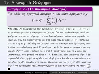 Το ∆ιωνυμικό Θεώρημα
Θεώρημα 23 (Το ∆ιωνυμικό Θεώρημα)
Για κάθε μη αρνητικό ακέραιο n και κάθε αριθμούς x,y,
(x + y)n =
n
k=0
n
k
xkyn−k.
Απόδειξη: Ας θεωρήσουμε την δύναμη (x + y)n = (x + y)(x + y) · · · (x + y) ως
το γινόμενο μεταξύ n παραγόντων (x + y). Για να υπολογίσουμε αυτό το
γινόμενο, πρέπει να πάρουμε το συνολικό άθροισμα όλων των μερικών γι-
νομένων, που θα προέκτυπταν αν από κάθε παράγοντα (x + y) επιλέγαμε
είτε το x ή το y. ∆ηλαδή, το (x + y)n είναι το άθοισμα των όρων μιας ακο-
λουθίας αποτελούμενης από 2n μονόνυμα, κάθε ένα από τα οποία είναι της
μορφής xkyn−k, όταν επιλεγεί το x από k παράγοντες και το y από τους
υπόλοιπους, που φυσικά θα είναι n − k. Επιπλέον, κάθε μονόνυμο xkyn−k θα
εμφανισθεί τόσες φορές όσες είναι το πλήθος των k–μελών υποσυνόλων του
συνόλου {x,y}n, δηλαδή, στο τελικό άθροισμα για το (x + y)n κάθε μονόνυμο
xkyn−k θα εμφανίζεται πολλαπλασιαζόμενο με ένα συντελεστή ίσο προς
n
k
.
Μωυσής Α. Μπουντουρίδης ∆ΙΑΚΡΙΤΑ ΜΑΘΗΜΑΤΙΚΑ: ΙΙ. Συνδυαστική
 