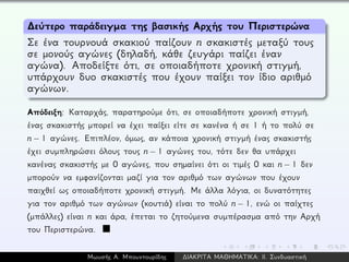 ∆εύτερο παράδειγμα της βασικής Αρχής του Περιστερώνα
Σε ένα τουρνουά σκακιού παίζουν n σκακιστές μεταξύ τους
σε μονούς αγώνες (δηλαδή, κάθε ζευγάρι παίζει έναν
αγώνα). Αποδείξτε ότι, σε οποιαδήποτε χρονική στιγμή,
υπάρχουν δυο σκακιστές που έχουν παίξει τον ίδιο αριθμό
αγώνων.
Απόδειξη: Καταρχάς, παρατηρούμε ότι, σε οποιαδήποτε χρονική στιγμή,
ένας σκακιστής μπορεί να έχει παίξει είτε σε κανένα ή σε 1 ή το πολύ σε
n − 1 αγώνες. Επιπλέον, όμως, αν κάποια χρονική στιγμή ένας σκακιστής
έχει συμπληρώσει όλους τους n − 1 αγώνες του, τότε δεν θα υπάρχει
κανένας σκακιστής με 0 αγώνες, που σημαίνει ότι οι τιμές 0 και n − 1 δεν
μπορούν να εμφανίζονται μαζί για τον αριθμό των αγώνων που έχουν
παιχθεί ως οποιαδήποτε χρονική στιγμή. Με άλλα λόγια, οι δυνατότητες
για τον αριθμό των αγώνων (κουτιά) είναι το πολύ n − 1, ενώ οι παίχτες
(μπάλλες) είναι n και άρα, έπεται το ζητούμενα συμπέρασμα από την Αρχή
του Περιστερώνα.
Μωυσής Α. Μπουντουρίδης ∆ΙΑΚΡΙΤΑ ΜΑΘΗΜΑΤΙΚΑ: ΙΙ. Συνδυαστική
 