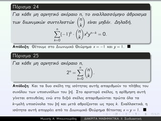 Πόρισμα 24
Για κάθε μη αρνητικό ακέραιο n, το εναλλασσόμηνο άθροισμα
των διωνυμικών συντελεστών
n
k
είναι μηδέν. ∆ηλαδή,
n
k=0
(−1)k ·
n
k
xkyn−k = 0.
Απόδειξη: Θέτουμε στο ∆ιωνυμικό Θεώρημα x = −1 και y = 1.
Πόρισμα 25
Για κάθε μη αρνητικό ακέραιο n,
2n =
n
k=0
n
k
.
Απόδειξη: Και τα δυο σκέλη της ισότητας αυτής απαριθμούν το πλήθος του
συνόλου των υποσυνόλων του [n]. Στο αριστερό σκέλος, η αρίθμηση αυτή
γίνεται απευθείας, ενώ στο δεξιό σκέλος απαριθμούνται πρώτα όλα τα
k–μελή υποσύνολα του [n] και μετά αθροίζονται ως προς k. Εναλλακτικά, η
ισότητα αυτή απορρέει από το ∆ιωνυμικό Θεώρημα θέτοντας x = y = 1.
Μωυσής Α. Μπουντουρίδης ∆ΙΑΚΡΙΤΑ ΜΑΘΗΜΑΤΙΚΑ: ΙΙ. Συνδυαστική
 