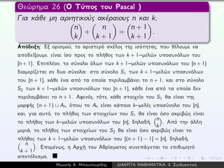 Θεώρημα 26 (Ο Τύπος του Pascal )
Για κάθε μη αρνητικούς ακέραιους n και k,
n
k
+
n
k + 1
=
n + 1
k + 1
.
Απόδειξη: Εξ ορισμού, το αριστερό σκέλος της ισότητας, που θέλουμε να
αποδείξουμε, είναι ίσο προς το πλήθος των k + 1–μελών υποσυνόλων του
[n + 1]. Επιπλέον, το σύνολο όλων των k + 1–μελών υποσυνόλων του [n + 1]
διαμερίζεται σε δυο σύνολα: στο σύνολο S1 των k + 1–μελών υποσυνόλων
του [n + 1], κάθε ένα από τα οποία περιλαμβάνει το n + 1, και στο σύνολο
S2 των k + 1–μελών υποσυνόλων του [n + 1], κάθε ένα από τα οποία δεν
περιλαμβάνει το n + 1. Αφενός, τότε, κάθε στοιχείο του S1 θα είναι της
μορφής {n + 1} ∪ An, όπου το An είναι κάποιο k–μελές υποσύνολο του [n],
και, για αυτό, το πλήθος των στοιχείων του S1 θα είναι όσο ακριβώς είναι
το πλήθος των k–μελών υποσυνόλων του [n], δηλαδή,
n
k
. Από την άλλη
μεριά, το πλήθος των στοιχείων του S2 θα είναι όσο ακριβώς είναι το
πλήθος των k + 1–μελών υποσυνόλων του [(n + 1) − 1] = [n], δηλαδή,
n
k + 1
. Επομένως, η Αρχή του Αθρίσματος συνεπάγεται το επιθυμητό
αποτέλεσμα.
Μωυσής Α. Μπουντουρίδης ∆ΙΑΚΡΙΤΑ ΜΑΘΗΜΑΤΙΚΑ: ΙΙ. Συνδυαστική
 