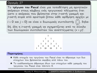 Ορισμός 27
Το τρίγωνο του Pascal είναι μια τοποθέτηση μη αρνητικών
ακέραιων στους κόμβους ενός τριγωνικού πλέγματος έτσι
ώστε ο ακέραιος που βρίσκεται στην i–οστή γραμμή και
j–οστή σειρά από αριστερά (όπου κάθε αρίθμηση αρχίζει με
i = 0 και j = 0) να είναι ο διωνυμικός συντελεστής
i
j
, δηλα-
δή, όλη η i–οστή γραμμή να σχηματίζεται από το σύνολο
των διωνυμικών συντελεστών του αναπτύγματος (x + y)i.
Παρατηρήσεις:
Κάθε στοιχείο του τριγώνου του Pascal είναι το άθροισμα των δυο
στοιχείων που βρίσκονται ακριβώς από πάνω του.
Το εναλλασσόμενο άθροισμα όλων των στοιχείων κάθε γραμμής του
τριγώνου του Pascal είναι πάντοτε 0.
Μωυσής Α. Μπουντουρίδης ∆ΙΑΚΡΙΤΑ ΜΑΘΗΜΑΤΙΚΑ: ΙΙ. Συνδυαστική
 