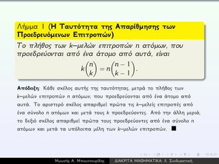 Λήμμα 1 (Η Ταυτότητα της Απαρίθμησης των
Προεδρευόμενων Επιτροπών)
Το πλήθος των k–μελών επιτροπών n ατόμων, που
προεδρεύονται από ένα άτομο από αυτά, είναι
k
n
k
= n
n − 1
k − 1
.
Απόδειξη: Κάθε σκέλος αυτής της ταυτότητας, μετρά το πλήθος των
k–μελών επιτροπών n ατόμων, που προεδρεύονται από ένα άτομο από
αυτά. Το αριστερό σκέλος απαριθμεί πρώτα τις k–μελείς επιτροπές από
ένα σύνολο n ατόμων και μετά τους k προεδρεύοντες. Από την άλλη μεριά,
το δεξιό σκέλος απαριθμεί πρώτα τους προεδρεύοντες από ένα σύνολο n
ατόμων και μετά τα υπόλοιπα μέλη των k–μελών επιτροπών.
Μωυσής Α. Μπουντουρίδης ∆ΙΑΚΡΙΤΑ ΜΑΘΗΜΑΤΙΚΑ: ΙΙ. Συνδυαστική
 