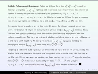Απόδειξη Πολυωνυμικού Θεωρήματος: Πρέπει να δείξουμε ότι ο όρος x
a1
1 x
a2
2 · · · x
ak
k μπορεί να
προκύψει με ακριβώς n
a1,a2,...,ak
τρόπους από το γινόμενο των k παραγόντων, που μπορούν να
ληφθούν ο καθένας σαν μια από τις παρενθέσεις του γινομένου (x1 + x2 + . . . + xk)n =
(x1 + x2 + . . . + xk) · · · (x1 + x2 + . . . + xk). Με άλλα λόγια, αρκεί να δείξουμε ότι για να πάρουμε
έναν τέτοιον όρο πρέπει να επιλέξουμε τα xi από ακριβώς i παρενθέσεις, για όλα τα i ∈ [k].
Ας πάρουμε λοιπόν ai φορές το xi, για όλα τα i ∈ [k], και ας διατάξουμε γραμμικά αυτούς τους
όρους. Το Θεώρημα 15 δείχνει ότι αυτό μπορεί να γίνει με ακριβώς n
a1,a2,...,ak
τρόπους. ´Ομως,
επιπλέον, κάθε γραμμική διάταξη p ορίζει έναν φυσικό τρόπο επιλογής παραγόντων από ένα
γινόμενο παρενθέσεων. Πράγματι, αν το j–ωστό σύμβολο της λέξης p είναι το xi, τότε επιλέγουμε το
xi από την j–ωστή παρέθεση. Με τον τρόπο αυτό, οι n
a1,a2,...,ak
γραμμικές διατάξεις θα
παραγάγουν ακριβώς n
a1,a2,...,ak
όρους ίσους προς x
a1
1 x
a2
2 · · · x
ak
k .
Προφανώς, η διαδικασία αυτή δημιουργεί μια απεικόνιση ένα–προς–ένα και επί μεταξύ, αφενός, του
συνόλου όλων των γραμμικών διατάξεων των n συμβόλων, από τα οποία τα ai είναι ίσα προς xi,
για όλα τα i ∈ [k], κι, αφετέρου, του συνόλου των όρων του (x1 + x2 + . . . + xk)n, οι οποίοι είναι ίσοι
προς x
a1
1 x
a2
2 · · · x
ak
k . Επομένως, ο συντελεστής του όρου x
a1
1 x
a2
2 · · · x
ak
k στο γινόμενο
(x1 + x2 + . . . + xk)n είναι ακριβώς ίσος προς n
a1,a2,...,ak
, όπως έπρεπε να δείξουμε.
Μωυσής Α. Μπουντουρίδης ∆ΙΑΚΡΙΤΑ ΜΑΘΗΜΑΤΙΚΑ: ΙΙ. Συνδυαστική
 