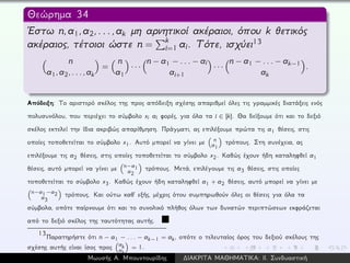 Θεώρημα 34
´Εστω n,a1,a2,...,ak μη αρνητικοί ακέραιοι, όπου k θετικός
ακέραιος, τέτοιοι ώστε n =
k
i=1 ai. Τότε, ισχύει13
n
a1,a2,...,ak
=
n
a1
· · ·
n − a1 − ... − ai
ai+1
· · ·
n − a1 − ... − ak−1
ak
.
Απόδειξη: Το αριστερό σκέλος της προς απόδειξη σχέσης απαριθμεί όλες τις γραμμικές διατάξεις ενός
πολυσυνόλου, που περιέχει το σύμβολο xi ai φορές, για όλα τα i ∈ [k]. Θα δείξουμε ότι και το δεξιό
σκέλος εκτελεί την ίδια ακριβώς απαρίθμηση. Πράγματι, ας επιλέξουμε πρώτα τις a1 θέσεις, στις
οποίες τοποθετείται το σύμβολο x1. Αυτό μπορεί να γίνει με n
a1
τρόπους. Στη συνέχεια, ας
επιλέξουμε τις a2 θέσεις, στις οποίες τοποθετείται το σύμβολο x2. Καθώς έχουν ήδη καταληφθεί a1
θέσεις, αυτό μπορεί να γίνει με n−a1
a2
τρόπους. Μετά, επιλέγουμε τις a3 θέσεις, στις οποίες
τοποθετείται το σύμβολο x3. Καθώς έχουν ήδη καταληφθεί a1 + a2 θέσεις, αυτό μπορεί να γίνει με
n−a1−a2
a3
τρόπους. Και ούτω καθ´ εξής, μέχρις ότου συμπηρωθούν όλες οι θέσεις για όλα τα
σύμβολα, οπότε παίρνουμε ότι και το συνολικό πλήθος όλων των δυνατών περιπτώσεων εκφράζεται
από το δεξιό σκέλος της ταυτότητας αυτής.
13
Παρατηρήστε ότι n − a1 − . . . − ak−1 = ak, οπότε ο τελευταίος όρος του δεξιού σκέλους της
σχέσης αυτής είναι ίσος προς ak
ak
= 1.
Μωυσής Α. Μπουντουρίδης ∆ΙΑΚΡΙΤΑ ΜΑΘΗΜΑΤΙΚΑ: ΙΙ. Συνδυαστική
 