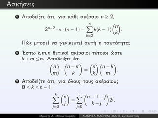 Ασκήσεις
1 Αποδείξτε ότι, για κάθε ακέραιο n ≥ 2,
2n−2 · n · (n − 1) =
n
k=2
k(k − 1)
n
k
.
Πώς μπορεί να γενικευτεί αυτή η ταυτότητα;
2 ´Εστω k,m,n θετικοί ακέραιοι τέτοιοι ώστε
k + m ≤ n. Αποδείξτε ότι
n
m
·
n − m
k
=
n
k
n − k
m
.
3 Αποδείξτε ότι, για όλους τους ακέραιους
0 ≤ k ≤ n − 1,
k
j=0
n
j
=
n
j=0
n − 1 − j
k − j
2j.
Μωυσής Α. Μπουντουρίδης ∆ΙΑΚΡΙΤΑ ΜΑΘΗΜΑΤΙΚΑ: ΙΙ. Συνδυαστική
 