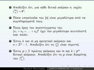 4 Αποδείξτε ότι, για κάθε θετικό ακέραιο n, ισχύει
2n
n <4n.
5 Πόσα υποσύνολα του [n] είναι μεγαλύτερα από τα
συμπληρώματά τους;
6 Ποιος όρος του αναπτύγματος του
(x1 + x2 + ... + xk)k έχει τον μεγαλύτερο συντελεστή
κιαι ποιόν;
7 ´Εστω k και m μη αρνητικοί ακέραιοι και
n = 2m − 1. Αποδείξτε ότι το n
k είναι περιττό.
8 ´Εστω p ≥ 3 πρώτος ακέραιος και m και k < pm
θετικοί ακέραιοι. Αποδείξτε ότι το p είναι διαιρέτης
του pm
k .
Μωυσής Α. Μπουντουρίδης ∆ΙΑΚΡΙΤΑ ΜΑΘΗΜΑΤΙΚΑ: ΙΙ. Συνδυαστική
 