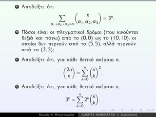 9 Αποδείξτε ότι
a1+a2+a3=n
n
a1,a2,a3
= 3n.
10 Πόσοι είναι οι πλεγματικοί δρόμοι (που κινούνται
δεξιά και πάνω) από το (0,0) ως το (10,10), οι
οποίοι δεν περνούν από το (5,5), αλλά περνούν
από το (3,3);
11 Αποδείξτε ότι, για κάθε θετικό ακέραιο n,
2n
n
=
n
k=0
n
k
2
.
12 Αποδείξτε ότι, για κάθε θετικό ακέραιο n,
3n =
n
k=0
2k n
k
.
Μωυσής Α. Μπουντουρίδης ∆ΙΑΚΡΙΤΑ ΜΑΘΗΜΑΤΙΚΑ: ΙΙ. Συνδυαστική
 