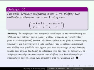 Θεώρημα 36
Για κάθε θετικούς ακέραιους n και k, το πλήθος των
ασθενών συνθέσεων του n σε k μέρη είναι
n + k − 1
k − 1
=
n + k − 1
n
.
Απόδειξη: Το πρόβλημα είναι προφανώς ισοδύναμο με την απαρίθμηση του
πλήθους των τρόπων που n (όμοιες) μπάλλες μπορούν να τοποθετηθούν
μέσα σε k (διαφορετικά) κουτιά. Με όποιο τρόπο κι αν γίνει, η τοποθέτηση
δημιουργεί μια διατεταγμένη k–άδα αριθμών (που ο καθένας αντιστοιχεί
στο πλήθος των μπαλλών που έχουν μπει στο αντίστοιχο με την διάταξη
κουτί), των οποίων (αριθμών) το άθροισμα είναι ίσο προς n. Επομένως, το
πρόβλημα αναγάγεται στην εύρεση του πλήθους των k–συνδυασμών με
επαναλήψεις του [n], όπως έχει απαντηθεί από το Θεώρημα 22.
Μωυσής Α. Μπουντουρίδης ∆ΙΑΚΡΙΤΑ ΜΑΘΗΜΑΤΙΚΑ: ΙΙ. Συνδυαστική
 