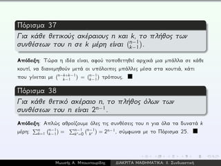 Πόρισμα 37
Για κάθε θετικούς ακέραιους n και k, το πλήθος των
συνθέσεων του n σε k μέρη είναι n−1
k−1 .
Απόδειξη: Τώρα η ιδέα είναι, αφού τοποθετηθεί αρχικά μια μπάλλα σε κάθε
κουτί, να διανεμηθούν μετά οι υπόλοιπες μπάλλες μέσα στα κουτιά, κάτι
που γίνεται με n−k+k−1
k−1 = n−1
k−1 τρόπους.
Πόρισμα 38
Για κάθε θετικό ακέραιο n, το πλήθος όλων των
συνθέσεων του n είναι 2n−1.
Απόδειξη: Απλώς αθροίζουμε όλες τις συνθέσεις του n για όλα τα δυνατά k
μέρη: n
k=1
n−1
k−1 = n−1
k =0
n−1
k = 2n−1, σύμφωνα με το Πόρισμα 25.
Μωυσής Α. Μπουντουρίδης ∆ΙΑΚΡΙΤΑ ΜΑΘΗΜΑΤΙΚΑ: ΙΙ. Συνδυαστική
 