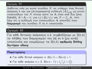 Ορισμός 39
∆οθέντος ενός μη κενού συνόλου X, αν υπάρχει ένας θετικός
ακέραιος k και μια (πεπερασμένη) συλλογή {Ai}i∈[k] μη κενών
υποσυνόλων του X τέτοια ώστε τα Ai είναι ανά δυο ξένα,
δηλαδή, Ai ∩ Aj = ∅, για i,j ∈ [k],i = j, και X = ∪k
i=1Ai, τότε
λέμε ότι η συλλογή των υποσυνόλων Ai αποτελεί έναν
διαμερισμό του συνόλου X σε k υποσύνολα.
Ορισμός 40
Για κάθε θετικούς ακέραιους n,k, συμβολίζουμε με S(n,k)
το πλήθος των διαμερισμών του [n] σε k (μη κενά)
υποσύνολα και ονομάζουμε τα S(n,k) αριθμούς Stirling
δευτέρου είδους.
Παρατηρήσεις:
Για κάθε θετικό ακέραιο n, S(n,1) = S(n,n) = 1.
Για κάθε ακέραιο n ≥ 2, S(n,n − 1) = n
n−2 = n
2 .
Μωυσής Α. Μπουντουρίδης ∆ΙΑΚΡΙΤΑ ΜΑΘΗΜΑΤΙΚΑ: ΙΙ. Συνδυαστική
 