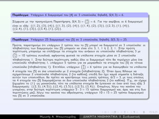 Παράδειγμα: Υπάρχουν 6 διαμερισμοί του [4] σε 3 υποσύνολα, δηλαδή, S(4, 3) = 6.
Σύμφωνα με την προηγούμενη Παρατήρηση, S(4, 3) = 4
2 = 6. Για την ακρίβεια, οι 6 διαμερισμοί
είναι οι εξής: {{1, 2}, {3}, {4}}, {{1, 3}, {2}, {4}}, {{1, 4}, {2}, {3}}, {{2, 3}, {1}, {4}},
{{2, 4}, {1}, {3}}, {{3, 4}, {1}, {2}}.
Παράδειγμα: Υπάρχουν 25 διαμερισμοί του [5] σε 3 υποσύνολα, δηλαδή, S(5, 3) = 25.
Πρώτα, παρατηρούμε ότι υπάρχουν 2 τρόποι που το [5] μπορεί να διαμεριστεί σε 3 υποσύνολα: οι
πληθικότητες των διαμερισμών του [5] μπορούν να είναι είτε 3, 1, 1 ή 2, 2, 1. Στην πρώτη
περίπτωση, μπορούμε να επιλέξουμε τα στοιχεία που ανήκουν σε υποσύνολα πληθικότητας 3 με
5
3 = 10 τρόπους συνολικά, αφήνοντας φυσικά τα υπόλοιπα στοιχεία μέσα σε 2 υποσύνολα
πληθικότητας 1. Στην δεύτερη περίπτωση, καθώς όλοι οι διαμερισμοί τότε θα περιέχουν μόνο ένα
υποσύνολο πληθικότητας 1, υπάρχουν 5 τρόποι για να μοιρασθούν τα στοιχεία του [5] σε τέτοια
υποσύνολα (πληθικότητας 1). Επιπλέον, υπάρχουν 4
2 = 6 τρόποι για να διανεμηθούν τα υπόλοιπα
4 στοιχεία του [5] σε ένα υποσύνολο με 2 στοιχεία (πληθικότητας 2). ´Οταν όμως θέλουμε να
σχηματίσουμε 2 υποσύνολα πληθικότητας 2 (το καθένα), επειδή δεν έχει καμιά σημασία η διάταξη
αυτών των υποσυνόλων, θα πρέπει να κρατήσουμε τους μισούς τρόπους, 6/2 = 3, με τους οποίους
τα 4 στοιχεία του [5] διαμοιράζονται σε δυο υποσύνολα πληθικότητας 2 (το καθένα). Π.χ., αν είχαμε
ξεχωρίσει το {1} ως μονοσύνολο, τότε τα υπόλοιπα στοιχεία θα έμπαιναν σε έναν από τους εξής 3
διαμερισμούς: {{2, 3}, {4, 5}}, {{2, 4}, {3, 5}}, {{2, 5}, {3, 4}}. Επομένως, λόγω του κανόνα του
γινομένου, στην δεύτερη περίπτωση υπάρχουν 5 · 3 = 15 τρόποι διαμερισμού και, άρα, και στις δυο
περιπτώσεις μαζί, λόγω του κανόνα του αθροίσματος, υπάρχουν 10 + 15 = 25 τρόποι διαμερισμού
του [5] σε 3 υποσύνολα.
Μωυσής Α. Μπουντουρίδης ∆ΙΑΚΡΙΤΑ ΜΑΘΗΜΑΤΙΚΑ: ΙΙ. Συνδυαστική
 